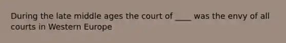 During the late middle ages the court of ____ was the envy of all courts in Western Europe