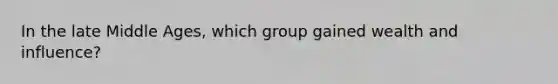 In the late Middle Ages, which group gained wealth and influence?