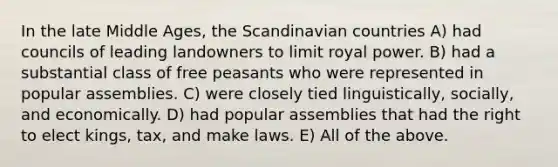 In the late Middle Ages, the Scandinavian countries A) had councils of leading landowners to limit royal power. B) had a substantial class of free peasants who were represented in popular assemblies. C) were closely tied linguistically, socially, and economically. D) had popular assemblies that had the right to elect kings, tax, and make laws. E) All of the above.