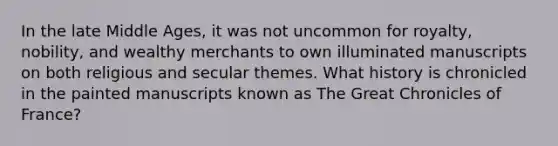 In the late Middle Ages, it was not uncommon for royalty, nobility, and wealthy merchants to own illuminated manuscripts on both religious and secular themes. What history is chronicled in the painted manuscripts known as The Great Chronicles of France?