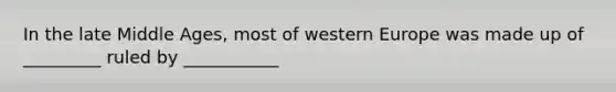 In the late Middle Ages, most of western Europe was made up of _________ ruled by ___________