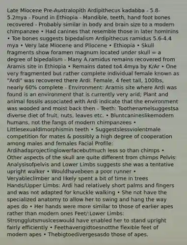 Late Miocene Pre-Australopith Ardipithecus kadabba - 5.8-5.2mya - Found in Ethiopia - Mandible, teeth, hand foot bones recovered - Probably similar in body and brain size to a modern chimpanzee • Had canines that resemble those in later hominins • Toe bones suggests bipedalism Ardipithecus ramidus 5.6-4.4 mya • Very late Miocene and Pliocene • Ethiopia • Skull fragments show foramen magnum located under skull = a degree of bipedalism - Many A.ramidus remains recovered from Aramis site in Ethiopia • Remains dated to4.4mya by K/Ar • One very fragmented but rather complete individual female known as "Ardi" was recovered there Ardi: Female, 4 feet tall, 100lbs, nearly 60% complete - Environment: Aramis site where Ardi was found is an environment that is currently very arid; Plant and animal fossils associated with Ardi indicate that the environment was wooded and moist back then - Teeth: Toothenamelsuggestsa diverse diet of fruit, nuts, leaves etc. • Bluntcanineslikemodern humans, not the fangs of modern chimpanzees • Littlesexualdimorphismin teeth • Suggestslessviolentmale competition for mates & possibly a high degree of cooperation among males and females Facial Profile: Ardihadaprojectinglowerfacebutmuch less so than chimps • Other aspects of the skull are quite different from chimps Pelvis: Analysisofpelvis and Lower Limbs suggests she was a tentative upright walker • Wouldhavebeen a poor runner • Veryableclimber and likely spent a bit of time in trees Hands/Upper Limbs: Ardi had relatively short palms and fingers and was not adapted for knuckle walking • She not have the specialized anatomy to allow her to swing and hang the way apes do • Her hands were more similar to those of earlier apes rather than modern ones Feet/:Lower Limbs: Strongglutsmuslceswould have enabled her to stand upright fairly efficiently • Feethaverigidtoesnotthe flexible feet of modern apes • Thebigtoedivergesasdo those of apes.