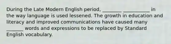 During the Late Modern English period, ________ ___________ in the way language is used lessened. The growth in education and literacy and improved communications have caused many _______ words and expressions to be replaced by Standard English vocabulary.