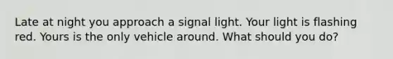 Late at night you approach a signal light. Your light is flashing red. Yours is the only vehicle around. What should you do?