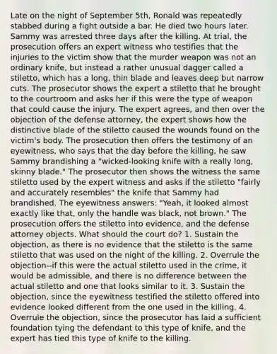 Late on the night of September 5th, Ronald was repeatedly stabbed during a fight outside a bar. He died two hours later. Sammy was arrested three days after the killing. At trial, the prosecution offers an expert witness who testifies that the injuries to the victim show that the murder weapon was not an ordinary knife, but instead a rather unusual dagger called a stiletto, which has a long, thin blade and leaves deep but narrow cuts. The prosecutor shows the expert a stiletto that he brought to the courtroom and asks her if this were the type of weapon that could cause the injury. The expert agrees, and then over the objection of the defense attorney, the expert shows how the distinctive blade of the stiletto caused the wounds found on the victim's body. The prosecution then offers the testimony of an eyewitness, who says that the day before the killing, he saw Sammy brandishing a "wicked-looking knife with a really long, skinny blade." The prosecutor then shows the witness the same stiletto used by the expert witness and asks if the stiletto "fairly and accurately resembles" the knife that Sammy had brandished. The eyewitness answers: "Yeah, it looked almost exactly like that, only the handle was black, not brown." The prosecution offers the stiletto into evidence, and the defense attorney objects. What should the court do? 1. Sustain the objection, as there is no evidence that the stiletto is the same stiletto that was used on the night of the killing. 2. Overrule the objection--if this were the actual stiletto used in the crime, it would be admissible, and there is no difference between the actual stiletto and one that looks similar to it. 3. Sustain the objection, since the eyewitness testified the stiletto offered into evidence looked different from the one used in the killing. 4. Overrule the objection, since the prosecutor has laid a sufficient foundation tying the defendant to this type of knife, and the expert has tied this type of knife to the killing.
