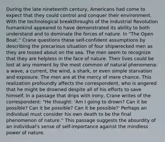 During the late nineteenth century, Americans had come to expect that they could control and conquer their environment. With the technological breakthroughs of the Industrial Revolution humankind appeared to have demonstrated its ability to both understand and to dominate the forces of nature. In "The Open Boat,'' Crane questions these self-confident assumptions by describing the precarious situation of four shipwrecked men as they are tossed about on the sea. The men seem to recognize that they are helpless in the face of nature. Their lives could be lost at any moment by the most common of natural phenomena: a wave, a current, the wind, a shark, or even simple starvation and exposure. The men are at the mercy of mere chance. This realization profoundly affects the correspondent, who is angered that he might be drowned despite all of his efforts to save himself. In a passage that drips with irony, Crane writes of the correspondent: "He thought: 'Am I going to drown? Can it be possible? Can it be possible? Can it be possible?' Perhaps an individual must consider his own death to be the final phenomenon of nature.'' This passage suggests the absurdity of an individual's sense of self-importance against the mindless power of nature.