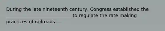 During the late nineteenth century, Congress established the ____________________________ to regulate the rate making practices of railroads.