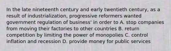 In the late nineteenth century and early twentieth century, as a result of industrialization, progressive reformers wanted government regulation of business' in order to A. stop companies from moving their factories to other countries B. return competition by limiting the power of monopolies C. control inflation and recession D. provide money for public services