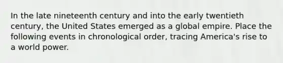 In the late nineteenth century and into the early twentieth century, the United States emerged as a global empire. Place the following events in chronological order, tracing America's rise to a world power.