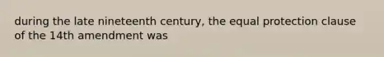 during the late nineteenth century, the equal protection clause of the 14th amendment was