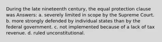 During the late nineteenth century, the equal protection clause was Answers: a. severely limited in scope by the Supreme Court. b. more strongly defended by individual states than by the federal government. c. not implemented because of a lack of tax revenue. d. ruled unconstitutional.