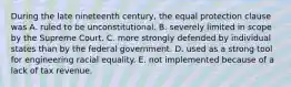 During the late nineteenth century, the equal protection clause was A. ruled to be unconstitutional. B. severely limited in scope by the Supreme Court. C. more strongly defended by individual states than by the federal government. D. used as a strong tool for engineering racial equality. E. not implemented because of a lack of tax revenue.