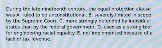 During the late nineteenth century, the equal protection clause was A. ruled to be unconstitutional. B. severely limited in scope by the Supreme Court. C. more strongly defended by individual states than by the federal government. D. used as a strong tool for engineering racial equality. E. not implemented because of a lack of tax revenue.