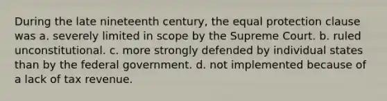 During the late nineteenth century, the equal protection clause was a. severely limited in scope by the Supreme Court. b. ruled unconstitutional. c. more strongly defended by individual states than by the federal government. d. not implemented because of a lack of tax revenue.