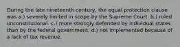 During the late nineteenth century, the equal protection clause was a.) severely limited in scope by the Supreme Court. b.) ruled unconstitutional. c.) more strongly defended by individual states than by the federal government. d.) not implemented because of a lack of tax revenue.