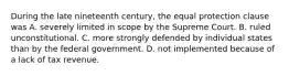 During the late nineteenth century, the equal protection clause was A. severely limited in scope by the Supreme Court. B. ruled unconstitutional. C. more strongly defended by individual states than by the federal government. D. not implemented because of a lack of tax revenue.