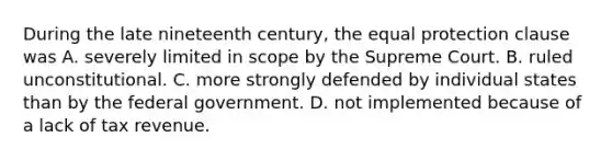 During the late nineteenth century, the equal protection clause was A. severely limited in scope by the Supreme Court. B. ruled unconstitutional. C. more strongly defended by individual states than by the federal government. D. not implemented because of a lack of tax revenue.