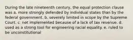 During the late nineteenth century, the equal protection clause was a. more strongly defended by individual states than by the federal government. b. severely limited in scope by the Supreme Court. c. not implemented because of a lack of tax revenue. d. used as a strong tool for engineering racial equality. e. ruled to be unconstitutional