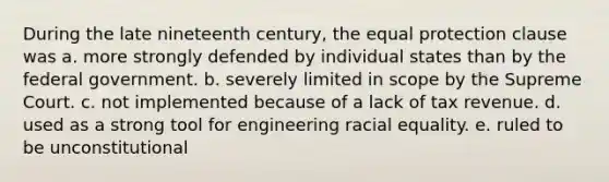 During the late nineteenth century, the equal protection clause was a. more strongly defended by individual states than by the federal government. b. severely limited in scope by the Supreme Court. c. not implemented because of a lack of tax revenue. d. used as a strong tool for engineering racial equality. e. ruled to be unconstitutional