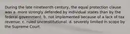 During the late nineteenth century, the equal protection clause was a. more strongly defended by individual states than by the federal government. b. not implemented because of a lack of tax revenue. c. ruled unconstitutional. d. severely limited in scope by the Supreme Court.