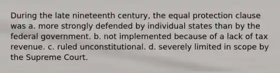 During the late nineteenth century, the equal protection clause was a. more strongly defended by individual states than by the federal government. b. not implemented because of a lack of tax revenue. c. ruled unconstitutional. d. severely limited in scope by the Supreme Court.