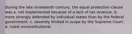 During the late nineteenth century, the equal protection clause was a. not implemented because of a lack of tax revenue. b. more strongly defended by individual states than by the federal government. c. severely limited in scope by the Supreme Court. d. ruled unconstitutional.