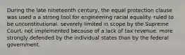 During the late nineteenth century, the equal protection clause was used a a strong tool for engineering racial equality. ruled to be unconstitutional. severely limited in scope by the Supreme Court. not implemented because of a lack of tax revenue. more strongly defended by the individual states than by the federal government.