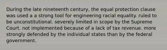 During the late nineteenth century, the equal protection clause was used a a strong tool for engineering racial equality. ruled to be unconstitutional. severely limited in scope by the Supreme Court. not implemented because of a lack of tax revenue. more strongly defended by the individual states than by the federal government.