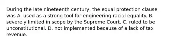 During the late nineteenth century, the equal protection clause was A. used as a strong tool for engineering racial equality. B. severely limited in scope by the Supreme Court. C. ruled to be unconstitutional. D. not implemented because of a lack of tax revenue.