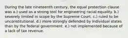 During the late nineteenth century, the equal protection clause was a.) used as a strong tool for engineering racial equality. b.) severely limited in scope by the Supreme Court. c.) ruled to be unconstitutional. d.) more strongly defended by individual states than by the federal government. e.) not implemented because of a lack of tax revenue.