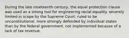 During the late nineteenth century, the equal protection clause was used as a strong tool for engineering racial equality. severely limited in scope by the Supreme Court. ruled to be unconstitutional. more strongly defended by individual states than by the federal government. not implemented because of a lack of tax revenue.