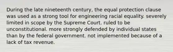 During the late nineteenth century, the equal protection clause was used as a strong tool for engineering racial equality. severely limited in scope by the Supreme Court. ruled to be unconstitutional. more strongly defended by individual states than by the federal government. not implemented because of a lack of tax revenue.