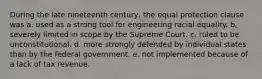 During the late nineteenth century, the equal protection clause was a. used as a strong tool for engineering racial equality. b. severely limited in scope by the Supreme Court. c. ruled to be unconstitutional. d. more strongly defended by individual states than by the federal government. e. not implemented because of a lack of tax revenue.