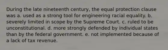 During the late nineteenth century, the equal protection clause was a. used as a strong tool for engineering racial equality. b. severely limited in scope by the Supreme Court. c. ruled to be unconstitutional. d. more strongly defended by individual states than by the federal government. e. not implemented because of a lack of tax revenue.