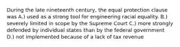 During the late nineteenth century, the equal protection clause was A.) used as a strong tool for engineering racial equality. B.) severely limited in scope by the Supreme Court C.) more strongly defended by individual states than by the federal government D.) not implemented because of a lack of tax revenue