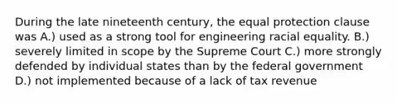 During the late nineteenth century, the equal protection clause was A.) used as a strong tool for engineering racial equality. B.) severely limited in scope by the Supreme Court C.) more strongly defended by individual states than by the federal government D.) not implemented because of a lack of tax revenue