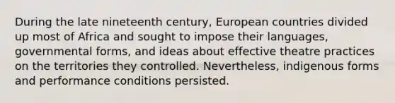 During the late nineteenth century, European countries divided up most of Africa and sought to impose their languages, governmental forms, and ideas about effective theatre practices on the territories they controlled. Nevertheless, indigenous forms and performance conditions persisted.