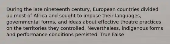 During the late nineteenth century, European countries divided up most of Africa and sought to impose their languages, governmental forms, and ideas about effective theatre practices on the territories they controlled. Nevertheless, indigenous forms and performance conditions persisted. True False