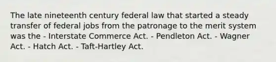 The late nineteenth century federal law that started a steady transfer of federal jobs from the patronage to the merit system was the - Interstate Commerce Act. - Pendleton Act. - Wagner Act. - Hatch Act. - Taft-Hartley Act.