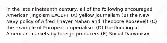 In the late nineteenth century, all of the following encouraged American jingoism EXCEPT (A) yellow journalism (B) the New Navy policy of Alfred Thayer Mahan and Theodore Roosevelt (C) the example of European imperialism (D) the flooding of American markets by foreign producers (E) Social Darwinism.