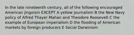 In the late nineteenth century, all of the following encouraged American jingoism EXCEPT A yellow journalism B the New Navy policy of Alfred Thayer Mahan and Theodore Roosevelt C the example of European imperialism D the flooding of American markets by foreign producers E Social Darwinism