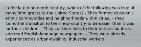 In the late nineteenth century, which of the following was true of many immigrants to the United States? - They formed close-knit ethnic communities and neighborhoods within cities. - They found the transition to their new country to be easier than it was for their children. - They cut their links to their native countries and read English-language newspapers. - They were already experienced as urban-dwelling, industrial workers.