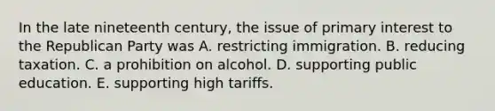 In the late nineteenth century, the issue of primary interest to the Republican Party was A. restricting immigration. B. reducing taxation. C. a prohibition on alcohol. D. supporting public education. E. supporting high tariffs.