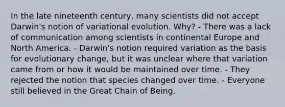 In the late nineteenth century, many scientists did not accept Darwin's notion of variational evolution. Why? - There was a lack of communication among scientists in continental Europe and North America. - Darwin's notion required variation as the basis for evolutionary change, but it was unclear where that variation came from or how it would be maintained over time. - They rejected the notion that species changed over time. - Everyone still believed in the Great Chain of Being.