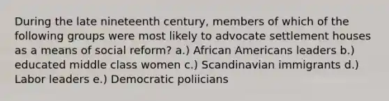 During the late nineteenth century, members of which of the following groups were most likely to advocate settlement houses as a means of social reform? a.) African Americans leaders b.) educated middle class women c.) Scandinavian immigrants d.) Labor leaders e.) Democratic poliicians