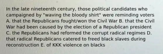 In the late nineteenth century, those political candidates who campaigned by "waving the bloody shirt" were reminding voters A. that the Republicans fought/won the Civil War B. that the Civil War had been caused by the election of a Republican president C. the Republicans had reformed the corrupt radical regimes D. that radical Republicans catered to freed black slaves during reconstruction E. of KKK violence on blacks