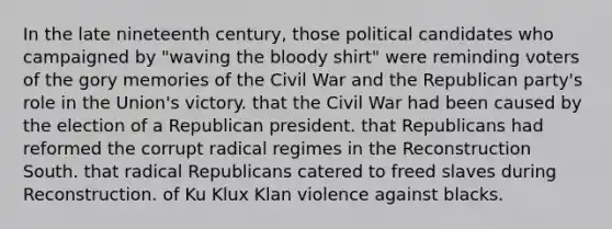 In the late nineteenth century, those political candidates who campaigned by "waving the bloody shirt" were reminding voters of the gory memories of the Civil War and the Republican party's role in the Union's victory. that the Civil War had been caused by the election of a Republican president. that Republicans had reformed the corrupt radical regimes in the Reconstruction South. that radical Republicans catered to freed slaves during Reconstruction. of Ku Klux Klan violence against blacks.