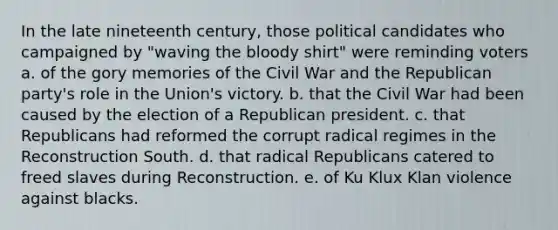 In the late nineteenth century, those political candidates who campaigned by "waving the bloody shirt" were reminding voters a. of the gory memories of the Civil War and the Republican party's role in the Union's victory. b. that the Civil War had been caused by the election of a Republican president. c. that Republicans had reformed the corrupt radical regimes in the Reconstruction South. d. that radical Republicans catered to freed slaves during Reconstruction. e. of Ku Klux Klan violence against blacks.