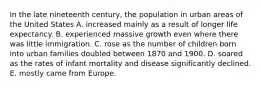 In the late nineteenth century, the population in urban areas of the United States A. increased mainly as a result of longer life expectancy. B. experienced massive growth even where there was little immigration. C. rose as the number of children born into urban families doubled between 1870 and 1900. D. soared as the rates of infant mortality and disease significantly declined. E. mostly came from Europe.