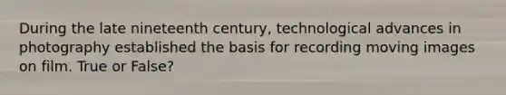 During the late nineteenth century, technological advances in photography established the basis for recording moving images on film. True or False?